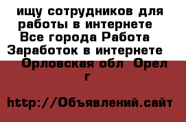 ищу сотрудников для работы в интернете - Все города Работа » Заработок в интернете   . Орловская обл.,Орел г.